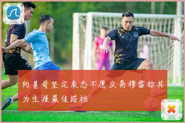 约基奇坚定表态不愿交易穆雷称其为生涯最佳搭档