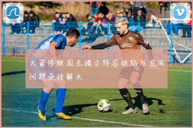 火箭惨败国王揭示阵容缺陷与空间问题亟待解决