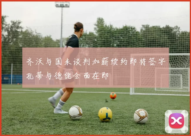 齐沃与国米谈判加薪续约即将签字孔蒂与德佬会面在即