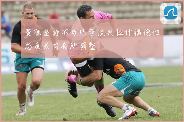 曼联坚持不与巴萨谈判拉什福德但态度或将有所调整