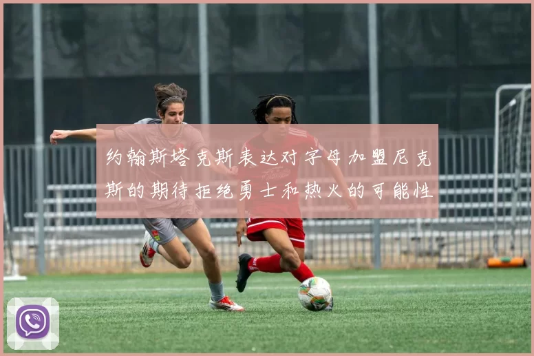 约翰斯塔克斯表达对字母加盟尼克斯的期待拒绝勇士和热火的可能性