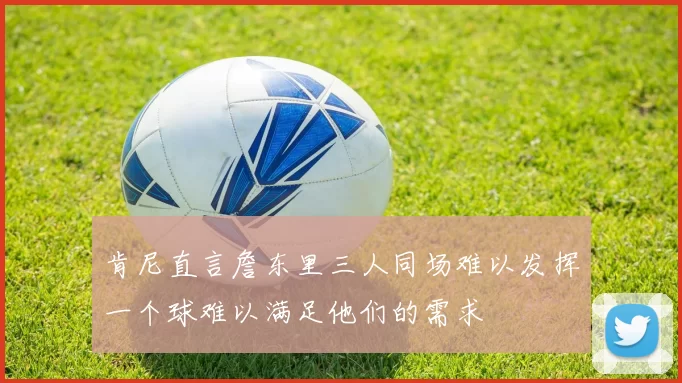 肯尼直言詹东里三人同场难以发挥一个球难以满足他们的需求