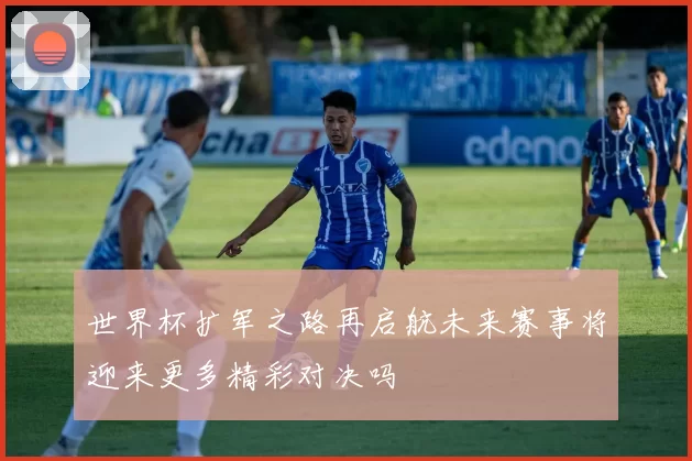 世界杯扩军之路再启航未来赛事将迎来更多精彩对决吗