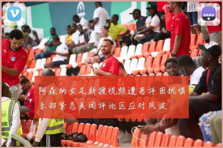 阿森纳女足新援视频遭恶评困扰俱乐部紧急关闭评论区应对风波