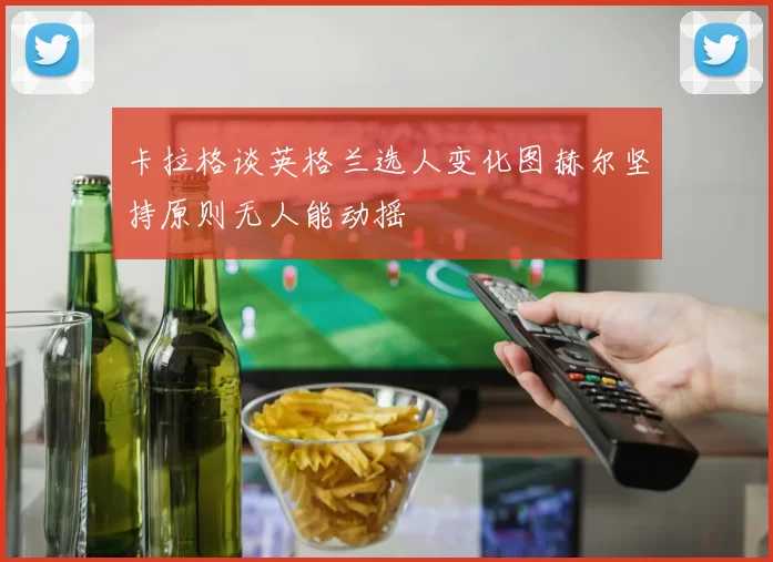 卡拉格谈英格兰选人变化图赫尔坚持原则无人能动摇