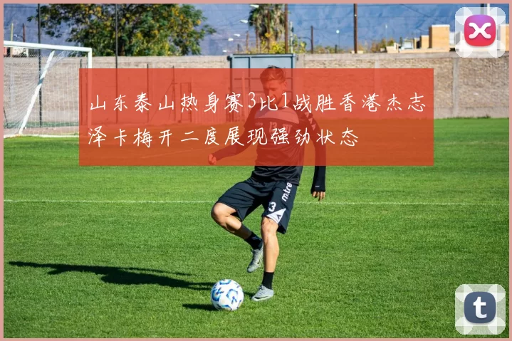 山东泰山热身赛3比1战胜香港杰志泽卡梅开二度展现强劲状态
