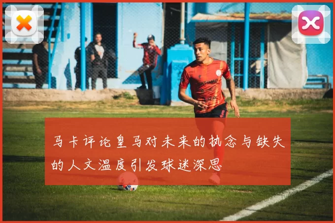 马卡评论皇马对未来的执念与缺失的人文温度引发球迷深思